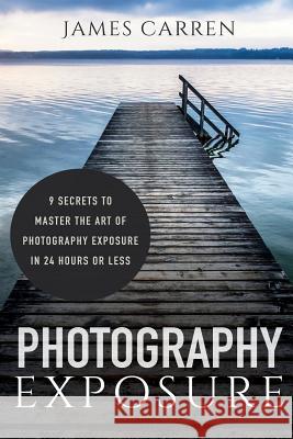 Photography Exposure: 9 Secrets to Master The Art of Photography Exposure in 24h or Less Carren, James 9781518680496 Createspace