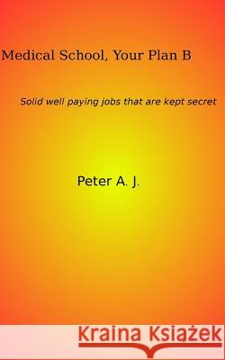 Medical School, Your Plan B: Solid well paying jobs that are kept secret. A. J., Peter 9781518681967 Createspace