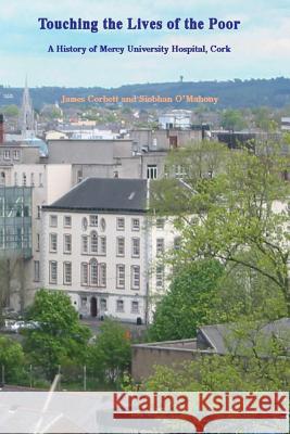 Touching the Lives of the Poor: A History of Mercy University Hospital, Cork, Ireland MR James Corbett MS Siobhan O'Mahony 9781518686917 Createspace