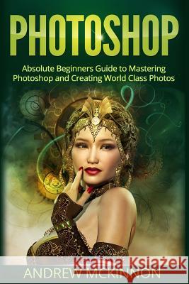 Photoshop: Absolute Beginners Guide To Mastering Photoshop And Creating World Class Photos McKinnon, Andrew 9781518694066