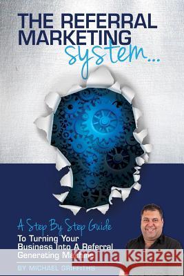 The Referral Marketing System: A Step-By-Step Guide To Turning Your Business Into A Referral Generating Machine Michael Griffiths 9781518697104
