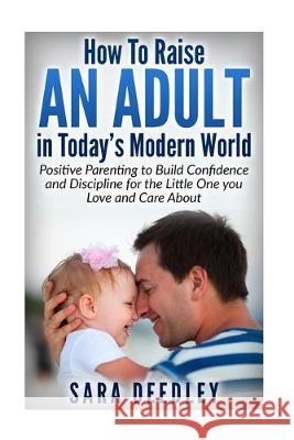 How to Raise in Adult in Today's Modern World: Positive Parenting to Build Confidence and Discipline for the Little One You Love and Care About Sara Deedley 9781518699818 Createspace Independent Publishing Platform