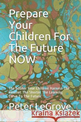 Prepare Your Children For The Future NOW: The Sooner Your Children Harness The Internet The Shorter The Learning Curve To The Future Legrove, Peter 9781518731358 Createspace Independent Publishing Platform