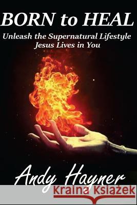 Born to Heal: Unleashing the Supernatural Lifestyle Jesus Lives in You Andy Hayner 9781518731723 Createspace