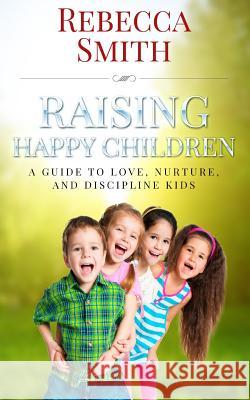 Raising Happy Children: A Guide to Love, Nurture, and Discipline Kids Rebecca Smith 9781518762710