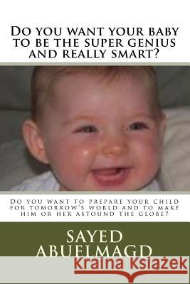 Do you want your baby to be the super genius and really smart?: Do you want to prepare your child for tomorrow's world and to make him or her astound Abuelmagd D. M., Sayed Ibrahim 9781518773594 Createspace