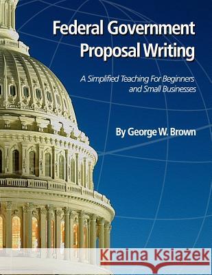 Federal Government Proposal Writing: Learn federal proposal writing from ground zero Brown, George W. 9781518805073 Createspace Independent Publishing Platform