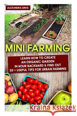 Mini Farming: Learn How to Create An Organic Garden in Your Backyard & Find Out 20 + Useful Tips For Urban Farming: (Mini Farm, Orga Davis, Alexandra 9781518817700 Createspace