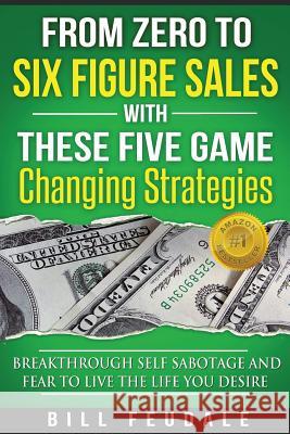 From Zero To Six Figure Sales With These Five Game Changing Strategies: Breakthrough Self Sabotage And Fear To Live The Life You Desire Feudale, Bill 9781518829093 Createspace
