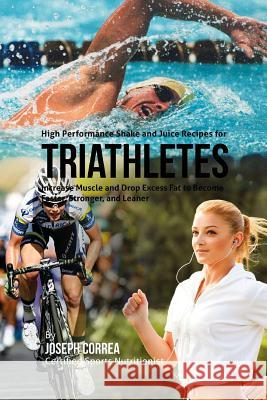 High Performance Shake and Juice Recipes for Triathletes: Increase Muscle and Drop Excess Fat to Become Faster, Stronger, and Leaner Joseph Correa 9781518830266