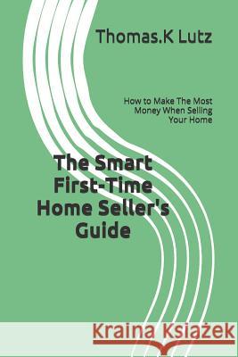 The Smart First-Time Home Seller's Guide: How to Make The Most Money When Selling Your Home Lutz, Thomas K. 9781518834608 Createspace