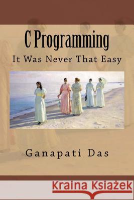 C Programming: It Was Never That Easy MR Ganapati Das 9781518834967 Createspace