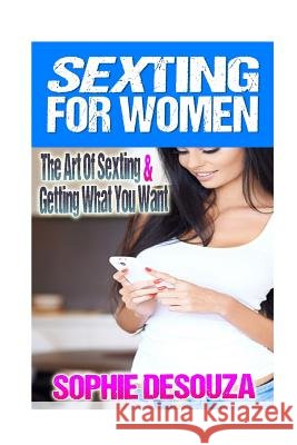 Sexting For Women: The Art Of Sexting & Getting What You Want Desouza, Sophie 9781518836831 Createspace