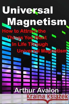 Universal Magnetism: How to Attract the Things You Want in Life Through Universal Magnetism Arthur Avalon 9781518859359 Createspace