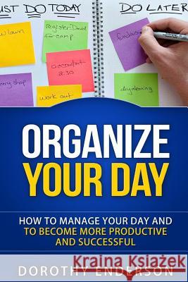 Organize Your Day: How to Manage Your Day and to Become More Productive and Successful Dorothy Enderson 9781518865244 Createspace Independent Publishing Platform