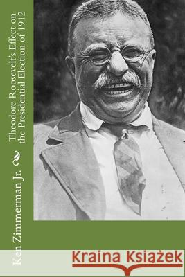 Theodore Roosevelt's Effect on the Presidential Election of 1912 Ken Zimmerman, Jr 9781518872808 Createspace Independent Publishing Platform