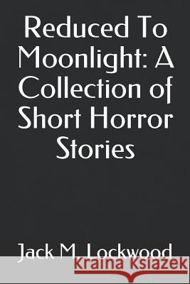 Reduced To Moonlight: A Collection of Short Horror Stories Jack M. Lockwood 9781519024824