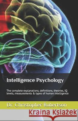Intelligence Psychology: The Complete Explanations, Definitions, Theories, IQ Levels, Measurements & Types of Human Intelligence Dr Christopher Robertson 9781519076984