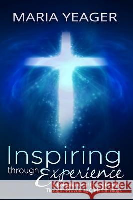 Inspiring Through Experience: A Compilation of Inspiring and Thought-Provoking Christian Blogs Maria Yeager 9781519157881 Createspace