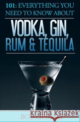 101: Everything You Need To Know About Vodka, Gin, Rum & Tequila Bob Lipinski 9781519179029 Createspace Independent Publishing Platform
