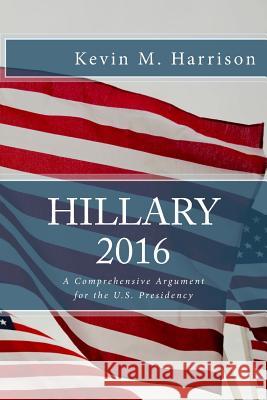 Hillary 2016: A Comprehensive Argument for the U.S. Presidency Kevin M. Harrison 9781519182906 Createspace