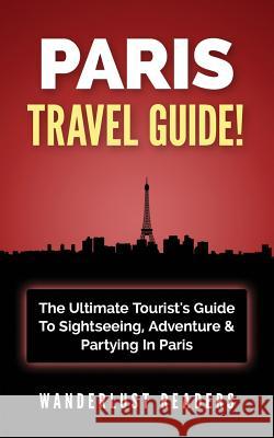 Paris Travel Guide: The Ultimate Tourist's Guide to Sightseeing, Adventure & Partying in Paris Wanderlust Readers 9781519184887