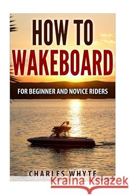 How To Wakeboard: For Beginner and Novice Riders Whyte, Charles 9781519194084