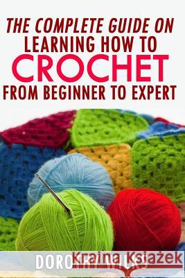 The Complete Guide on Learning How to Crochet from Beginner to Expert Dorothy Wilks 9781519195180