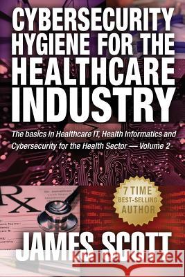 Cybersecurity Hygiene for the Healthcare Industry: The basics in Healthcare IT, Health Informatics and Cybersecurity for the Health Sector Scott, James 9781519212139 Createspace