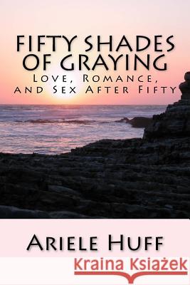 Fifty Shades of Graying: Love, Romance, and Sex After Fifty Ariele M. Huff 9781519217608 Createspace