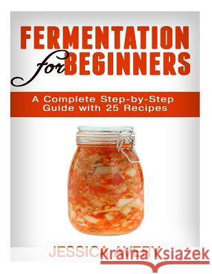 Fermentation for Beginners: A Complete Step-by-Step Guide with 25 Recipes Avery, Jessica 9781519239044 Createspace