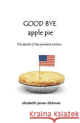 Good Bye Apple Pie: Death of the Greatest Nation Elizabeth Jenan-Dickman 9781519247384 Createspace Independent Publishing Platform