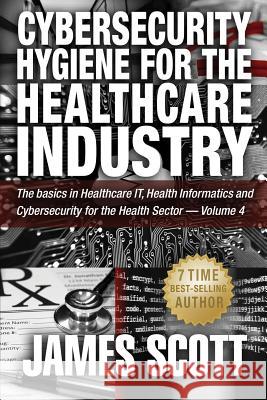 Cybersecurity Hygiene for the Healthcare Industry: The basics in Healthcare IT, Health Informatics and Cybersecurity for the Health Sector - Volume 4 Scott, James 9781519254597 Createspace