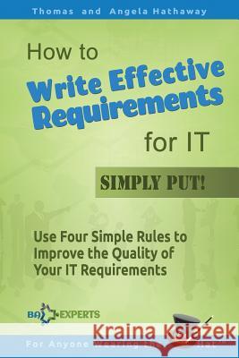 How to Write Effective Requirements for IT - Simply Put!: Use Four Simple Rules to Improve the Quality of Your IT Requirements Angela Hathaway, Thomas Hathaway 9781519261595 Createspace Independent Publishing Platform