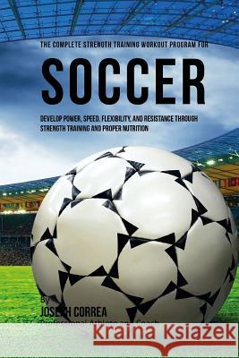 The Complete Strength Training Workout Program for Soccer: Develop power, speed, flexibility, and resistance through strength training and proper nutr Correa (Professional Athlete and Coach) 9781519274144 Createspace