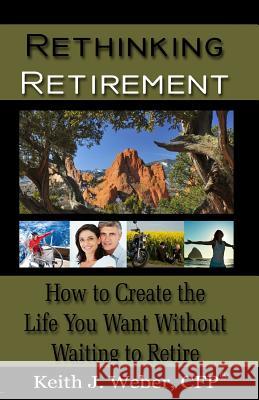 Rethinking Retirement: How to Create the Life You Want Without Waiting to Retire Keith J. Webe 9781519278609 Createspace