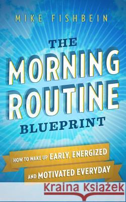 The Morning Routine Blueprint: How to Wake Up Early, Energized and Motivated Everyday Mike Fishbein 9781519283610 Createspace