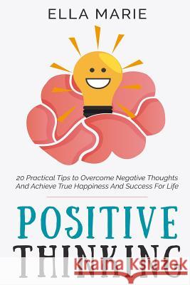 Positive Thinking: 20 Practical Tips to Overcome Negative Thoughts And Achieve True Happiness And Success For Life Ella Marie 9781519296702