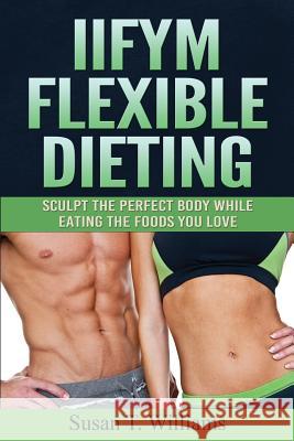 IIFYM Flexible Dieting: Sculpt The Perfect Body While Eating The Foods You Love Williams, Susan T. 9781519301383 Createspace Independent Publishing Platform