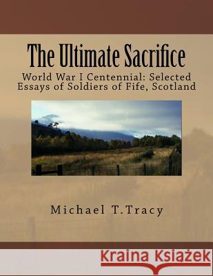 The Ultimate Sacrifice: World War I Centennial Selected Essays of Soldiers of Fife, Scotland Michael T. Tracy 9781519304452 Createspace