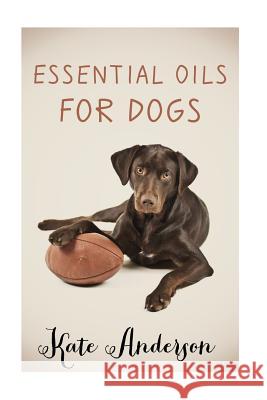 Essential Oils For Dogs: The Complete Guide To Using Essential Oils For Dogs Anderson, Kate 9781519309433 Createspace Independent Publishing Platform