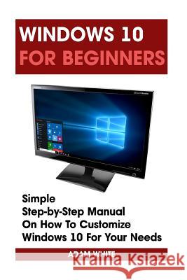 Windows 10 For Beginners: Simple Step-by-Step Manual On How To Customize Windows 10 For Your Needs.: (Windows 10 For Beginners - Pictured Guide) White, Adam 9781519316141 Createspace