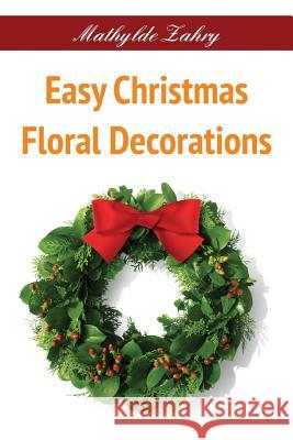 Easy Christmas Floral Decorations: DIY Flower Arrangements for Your Home Mathylde Zahry 9781519316776 Createspace