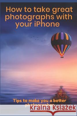 How to Take Great Photographs With Your IPhone: Tips to make you a better photographer Pease, Steve 9781519334626 Createspace Independent Publishing Platform
