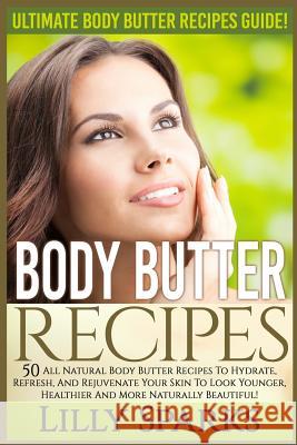 Body Butter Recipes: Ultimate Body Butter Recipes Guide! 50 All Natural Body Butter Recipes To Hydrate, Refresh, And Rejuvenate Your Skin T Sparks, Lilly 9781519344588 Createspace
