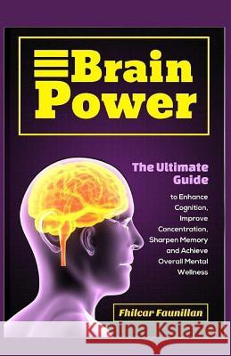 Brain Power: The Ultimate Guide to Enhance Cognition, Improve Concentration, Sharpen Memory and Achieve Overall Mental Wellness Fhilcar Faunillan 9781519353498 Createspace Independent Publishing Platform