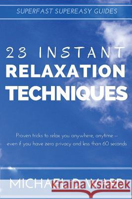 23 Instant Relaxation Techniques: Proven Tricks That Relax You Anywhere, Anytime - Even If You Have Zero Privacy And Less Than 60 Seconds Michael D. Ward 9781519367198 Createspace Independent Publishing Platform