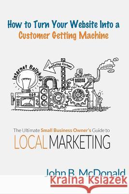 How to Turn Your Website Into a Customer Getting Machine: The Ultimate Small Business Owner's Guide to Local Marketing John McDonald 9781519372666