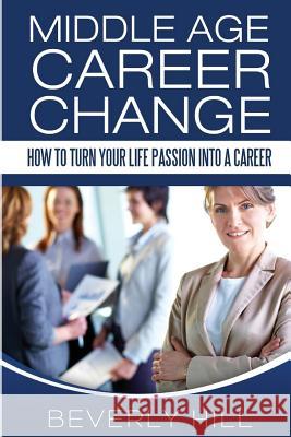Middle Age Career Change: How to Turn Your Life Passion into a Career Hill, Beverly 9781519374219 Createspace