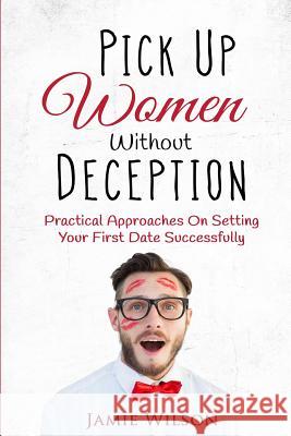 Pick Up Women Without Deception: Practical Approaches On Setting Your First Date Successfully Wilson, Jamie 9781519386663